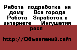Работа (подработка) на дому   - Все города Работа » Заработок в интернете   . Ингушетия респ.